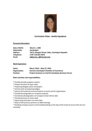 Curriculum Vitae - Jamila Eyyubova
Personal Information
Date of Birth: March 1, 1985
Nationality: Azerbaijani
Address: 19/13, Khagani Street. Baku, Azerbaijan Republic
Telephone: (+99 4 50) 661 0019
Email: jabbarova_j@hotmail.com
Work Experience
Dates: May 6, 2016 – May 27, 2016
Organization: German-Azerbaijani Chamber of Commerce
Position: Project Assistant on 2nd EU-Azerbaijan Business Forum
Main activities and responsibilities:
* Provide periodic progress reports
* Prepare presents for give away
* Preparing delegate packs and papers
* Control work of preparing badges
* Internal and external communications on event and its organization
* Coordinate polygraphs on company requests
* Coordinate photographer on European Union dinner date
* Coordinate press on event date
* Supervising volunteers on event date
* Help to find business partners on B2B meetings
* Handling company queries and troubleshooting on the day of the event to ensure that all runs
smoothly
 