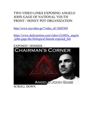 TWO VIDEO LINKS EXPOSING ANGELO
JOHN GAGE OF NATIONAL YOUTH
FRONT / HONEY POT ORGANIZATION
http://www.myvideo.ge/?video_id=2605569
https://www.dailymotion.com/video/x2y803x_angelo
-john-gage-the-biological-fanook-exposed_fun
EXPOSED / DOSSIER –
SCROLL DOWN
 