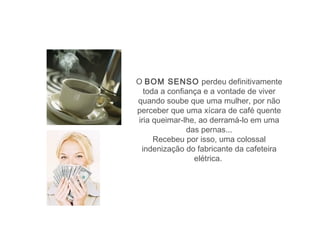 O BOM SENSO perdeu definitivamente
  toda a confiança e a vontade de viver
quando soube que uma mulher, por não
perceber que uma xícara de café quente
iria queimar-lhe, ao derramá-lo em uma
              das pernas...
     Recebeu por isso, uma colossal
 indenização do fabricante da cafeteira
                elétrica.
 