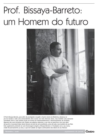 10           BISSAYA-BARRETO                                                                          NOVEMBRO DE 2008




Prof. Bissaya-Barreto:
um Homem do futuro




O Prof. Bissaya-Barreto, para além de prestigiado cirurgião e ilustre mestre de Medicina, destacou-se
por ter levado a cabo uma extraordinária obra social, nas mais diversas áreas, mas também uma relevante
actividade cívica e uma notável acção em termos de empreendedorismo e desenvolvimento do território.
Algumas das suas iniciativas vão citadas nas páginas seguintes, e por elas se pode ficar com uma ideia
do que foi o incansável labor deste Homem em prol do seu semelhante, antes de tudo, mas também do seu País.
Este suplemento pretende ser uma homenagem singela a Bissaya-Barreto e à Fundação com o seu nome,
criada há precisamente 50 anos, e que tem sabido ser digna continuadora dos ideais do seu Patrono

  Novembro / 2008                                                                             suplemento do jornal
 