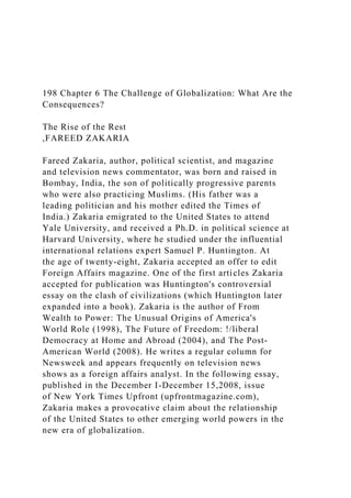 198 Chapter 6 The Challenge of Globalization: What Are the
Consequences?
The Rise of the Rest
,FAREED ZAKARIA
Fareed Zakaria, author, political scientist, and magazine
and television news commentator, was born and raised in
Bombay, India, the son of politically progressive parents
who were also practicing Muslims. (His father was a
leading politician and his mother edited the Times of
India.) Zakaria emigrated to the United States to attend
Yale University, and received a Ph.D. in political science at
Harvard University, where he studied under the influential
international relations expert Samuel P. Huntington. At
the age of twenty-eight, Zakaria accepted an offer to edit
Foreign Affairs magazine. One of the first articles Zakaria
accepted for publication was Huntington's controversial
essay on the clash of civilizations (which Huntington later
expanded into a book). Zakaria is the author of From
Wealth to Power: The Unusual Origins of America's
World Role (1998), The Future of Freedom: !/liberal
Democracy at Home and Abroad (2004), and The Post-
American World (2008). He writes a regular column for
Newsweek and appears frequently on television news
shows as a foreign affairs analyst. In the following essay,
published in the December I-December 15,2008, issue
of New York Times Upfront (upfrontmagazine.com),
Zakaria makes a provocative claim about the relationship
of the United States to other emerging world powers in the
new era of globalization.
 