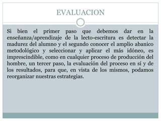 EVALUACION
Si bien el primer paso que debemos dar en la
enseñanza/aprendizaje de la lecto-escritura es detectar la
madurez del alumno y el segundo conocer el amplio abanico
metodológico y seleccionar y aplicar el más idóneo, es
imprescindible, como en cualquier proceso de producción del
hombre, un tercer paso, la evaluación del proceso en sí y de
los resultados, para que, en vista de los mismos, podamos
reorganizar nuestras estrategias.
 