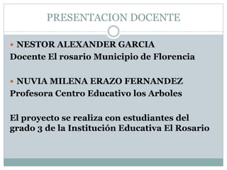 PRESENTACION DOCENTE
 NESTOR ALEXANDER GARCIA
Docente El rosario Municipio de Florencia
 NUVIA MILENA ERAZO FERNANDEZ
Profesora Centro Educativo los Arboles
El proyecto se realiza con estudiantes del
grado 3 de la Institución Educativa El Rosario
 