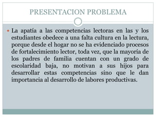 PRESENTACION PROBLEMA
 La apatía a las competencias lectoras en las y los
estudiantes obedece a una falta cultura en la lectura,
porque desde el hogar no se ha evidenciado procesos
de fortalecimiento lector, toda vez, que la mayoría de
los padres de familia cuentan con un grado de
escolaridad baja, no motivan a sus hijos para
desarrollar estas competencias sino que le dan
importancia al desarrollo de labores productivas.
 
