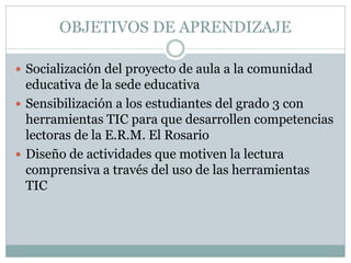 OBJETIVOS DE APRENDIZAJE
 Socialización del proyecto de aula a la comunidad
educativa de la sede educativa
 Sensibilización a los estudiantes del grado 3 con
herramientas TIC para que desarrollen competencias
lectoras de la E.R.M. El Rosario
 Diseño de actividades que motiven la lectura
comprensiva a través del uso de las herramientas
TIC
 