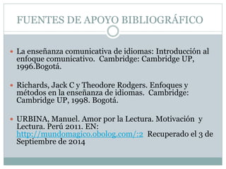 FUENTES DE APOYO BIBLIOGRÁFICO
 La enseñanza comunicativa de idiomas: Introducción al
enfoque comunicativo. Cambridge: Cambridge UP,
1996.Bogotá.
 Richards, Jack C y Theodore Rodgers. Enfoques y
métodos en la enseñanza de idiomas. Cambridge:
Cambridge UP, 1998. Bogotá.
 URBINA, Manuel. Amor por la Lectura. Motivación y
Lectura. Perú 2011. EN:
http://mundomagico.obolog.com/:2 Recuperado el 3 de
Septiembre de 2014
 