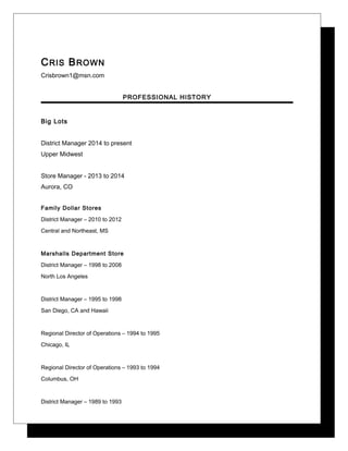 CRIS BROWN
Crisbrown1@msn.com
PROFESSIONAL HISTORY
Big Lots
District Manager 2014 to present
Upper Midwest
Store Manager - 2013 to 2014
Aurora, CO
Family Dollar Stores
District Manager – 2010 to 2012
Central and Northeast, MS
Marshalls Department Store
District Manager – 1998 to 2008
North Los Angeles
District Manager – 1995 to 1998
San Diego, CA and Hawaii
Regional Director of Operations – 1994 to 1995
Chicago, IL
Regional Director of Operations – 1993 to 1994
Columbus, OH
District Manager – 1989 to 1993
 