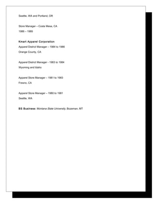 Seattle, WA and Portland, OR
Store Manager – Costa Mesa, CA
1986 – 1989
Kmart Apparel Corporation
Apparel District Manager – 1984 to 1986
Orange County, CA
Apparel District Manager - 1983 to 1984
Wyoming and Idaho
Apparel Store Manager – 1981 to 1983
Fresno, CA
Apparel Store Manager – 1980 to 1981
Seattle, WA
BS Business Montana State University, Bozeman, MT
 