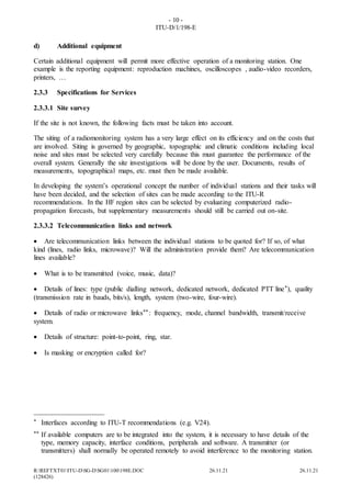 - 10 -
ITU-D/1/198-E
R:REFTXT01ITU-DSG-DSG01100198E.DOC 26.11.21 26.11.21
(128426)
d) Additional equipment
Certain additional equipment will permit more effective operation of a monitoring station. One
example is the reporting equipment: reproduction machines, oscilloscopes , audio-video recorders,
printers, …
2.3.3 Specifications for Services
2.3.3.1 Site survey
If the site is not known, the following facts must be taken into account.
The siting of a radiomonitoring system has a very large effect on its efficiency and on the costs that
are involved. Siting is governed by geographic, topographic and climatic conditions including local
noise and sites must be selected very carefully because this must guarantee the performance of the
overall system. Generally the site investigations will be done by the user. Documents, results of
measurements, topographical maps, etc. must then be made available.
In developing the system’s operational concept the number of individual stations and their tasks will
have been decided, and the selection of sites can be made according to the ITU-R
recommendations. In the HF region sites can be selected by evaluating computerized radio-
propagation forecasts, but supplementary measurements should still be carried out on-site.
2.3.3.2 Telecommunication links and network
 Are telecommunication links between the individual stations to be quoted for? If so, of what
kind (lines, radio links, microwave)? Will the administration provide them? Are telecommunication
lines available?
 What is to be transmitted (voice, music, data)?
 Details of lines: type (public dialling network, dedicated network, dedicated PTT line*), quality
(transmission rate in bauds, bits/s), length, system (two-wire, four-wire).
 Details of radio or microwave links**: frequency, mode, channel bandwidth, transmit/receive
system.
 Details of structure: point-to-point, ring, star.
 Is masking or encryption called for?
____________________
* Interfaces according to ITU-T recommendations (e.g. V24).
** If available computers are to be integrated into the system, it is necessary to have details of the
type, memory capacity, interface conditions, peripherals and software. A transmitter (or
transmitters) shall normally be operated remotely to avoid interference to the monitoring station.
 