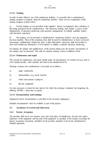 - 11 -
ITU-D/1/198-E
R:REFTXT01ITU-DSG-DSG01100198E.DOC 26.11.21 26.11.21
(128426)
2.3.3.3 Training
In order to make effective use of the monitoring facilities, it is essential that a comprehensive
training program is acquired, along the monitoring facilities. There are two components of this
training program as listed below:
a) Factory training is to be provided at the supplier’s factory on equipment that is identical to
that being purchased by the Administration. The classroom training must include a course on the
fundamentals of spectrum monitoring (and spectrum management) by suitably qualified trainers
with first-hand experience.
b) Site training is to be provided at Administration monitoring facilities once the equipment
has been installed. Most of the remaining time shall be used for Administration to learn on-the-job
increasingly sophisticaded monitoring tasks. A final information classroom shall be provided to
show how monitoring information is to be utilized to validate a national spectrum monitoring.
For training the number and qualifications of the persons taking part, the location and duration of
the training must be discussed. This calls for separate training courses at different levels.
2.3.3.4 Maintenance and repair
The concept for maintenance and repair should under all circumstances be worked out (e.g. what is
to be repaired locally, what centrally and what by the manufacturer(s)?).
Stocking of spares, the considerations to be made are as follows:
a) single components
b) subassemblies (e.g. circuit boards)
c) whole rack-mounts or plug-ins
d) life-line equipment
It is also necessary to check the time interval for which the stocking is intended (not forgetting the
differing MTTRs = mean time to repair).
2.3.3.5 Documentation (and training)
Equipment/system documentation is provided in the necessary language(s).
Detailed documentation must be available as part of the project.
2.4 Acceptance of systems and subsystems
2.4.1 Factory Acceptance
The provider shall (at its own expense carry out) at the place of manufacture all such tests and/or
inspection of the equipment and any part of the equipment as specified in the contract according the
factory acceptance documents submitted by the provider amended or not by the Administration
(Mutual agrement).
 