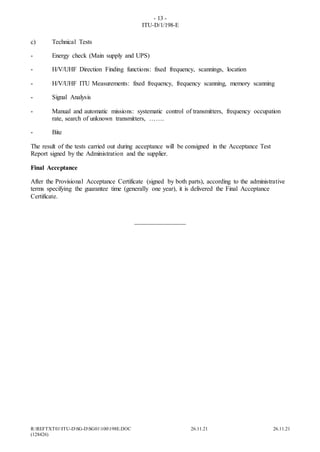 - 13 -
ITU-D/1/198-E
R:REFTXT01ITU-DSG-DSG01100198E.DOC 26.11.21 26.11.21
(128426)
c) Technical Tests
- Energy check (Main supply and UPS)
- H/V/UHF Direction Finding functions: fixed frequency, scannings, location
- H/V/UHF ITU Measurements: fixed frequency, frequency scanning, memory scanning
- Signal Analysis
- Manual and automatic missions: systematic control of transmitters, frequency occupation
rate, search of unknown transmitters, …….
- Bite
The result of the tests carried out during acceptance will be consigned in the Acceptance Test
Report signed by the Administration and the supplier.
Final Acceptance
After the Provisional Acceptance Certificate (signed by both parts), according to the administrative
terms specifying the guarantee time (generally one year), it is delivered the Final Acceptance
Certificate.
________________
 