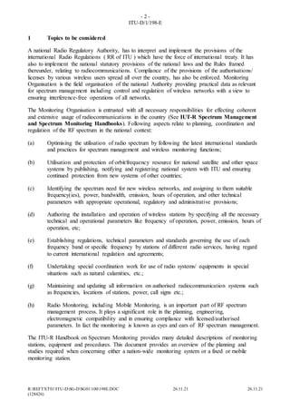 - 2 -
ITU-D/1/198-E
R:REFTXT01ITU-DSG-DSG01100198E.DOC 26.11.21 26.11.21
(128426)
1 Topics to be considered
A national Radio Regulatory Authority, has to interpret and implement the provisions of the
international Radio Regulations ( RR of ITU ) which have the force of international treaty. It has
also to implement the national statutory provisions of the national laws and the Rules framed
thereunder, relating to radiocommunications. Compliance of the provisions of the authorisations/
licenses by various wireless users spread all over the country, has also be enforced. Monitoring
Organisation is the field organisation of the national Authority providing practical data as relevant
for spectrum management including control and regulation of wireless networks with a view to
ensuring interference-free operations of all networks.
The Monitoring Organisation is entrusted with all necessary responsibilities for effecting coherent
and extensive usage of radiocommunications in the country (See IUT-R Spectrum Management
and Spectrum Monitoring Handbooks). Following aspects relate to planning, coordination and
regulation of the RF spectrum in the national context:
(a) Optimising the utilisation of radio spectrum by following the latest international standards
and practices for spectrum management and wireless monitoring functions;
(b) Utilisation and protection of orbit/frequency resource for national satellite and other space
systems by publishing, notifying and registering national system with ITU and ensuring
continued protection from new systems of other countries;
(c) Identifying the spectrum need for new wireless networks, and assigning to them suitable
frequency(ies), power, bandwidth, emission, hours of operation, and other technical
parameters with appropriate operational, regulatory and administrative provisions;
(d) Authoring the installation and operation of wireless stations by specifying all the necessary
technical and operational parameters like frequency of operation, power, emission, hours of
operation, etc;
(e) Establishing regulations, technical parameters and standards governing the use of each
frequency band or specific frequency by stations of different radio services, having regard
to current international regulation and agreements;
(f) Undertaking special coordination work for use of radio systems/ equipments in special
situations such as natural calamities, etc.;
(g) Maintaining and updating all information on authorised radiocommunication systems such
as frequencies, locations of stations, power, call signs etc.;
(h) Radio Monitoring, including Mobile Monitoring, is an important part of RF spectrum
management process. It plays a significant role in the planning, engineering,
electromagnetic compatibility and in ensuring compliance with licensed/authorised
parameters. In fact the monitoring is known as eyes and ears of RF spectrum management.
The ITU-R Handbook on Spectrum Monitoring provides many detailed descriptions of monitoring
stations, equipment and procedures. This document provides an overview of the planning and
studies required when concerning either a nation-wide monitoring system or a fixed or mobile
monitoring station.
 