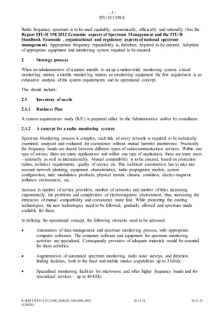 - 3 -
ITU-D/1/198-E
R:REFTXT01ITU-DSG-DSG01100198E.DOC 26.11.21 26.11.21
(128426)
Radio frequency spectrum is to be used equitably, economically, efficiently and rationally (See the
Report ITU-R SM 2012 Economic aspects of Spectrum Management and the ITU-D
Handbook Economic , organizational and regulatory aspects of national spectrum
management). Appropriate frequency repeatability is, therefore, required to be ensured. Adoption
of appropriate equipment and monitoring system required to be ensured.
2 Strategy process
When an administration of a nation intends to set up a nation-wide monitoring system, a local
monitoring station, a mobile monitoring station, or monitoring equipment the first requirement is an
exhaustive analysis of the system requirements and its operational concept.
This should include:
2.1 Inventory of needs
2.1.1 Business Plan
A system requirements study (B.P.) is prepared either by the Administration and/or by consultants.
2.1.2 A concept for a radio monitoring system
Spectrum Monitoring process is complex, each link of every network is required to be technically
examined, analysed and evaluated for coexistence without mutual harmful interference. Practically
the frequency bands are shared between different types of radiocommunication services. Within one
type of service, there are many applications and within one type of application, there are many users
– nationally as well as internationally. Mutual compatibility is to be ensured, based on protection
radios, technical requirements, quality of service etc. This technical examination has to take into
account network planning, equipment characteristics, radio propagation models, system
configuration, inter modulation products, physical terrain, climatic condition, electro-magnetic
pollution environment, etc.
Increase in number of service providers, number of networks and number of links increasing
exponentially, the problems and complexities of electromagnetic environment, thus, increasing the
intricacies of mutual compatibility and coexistence many fold. While protecting the existing
technologies, the new technologies need to be followed, gradually allowed and spectrum made
available for them.
In defining the operational concept, the following elements need to be adressed:
 Automation of data management and spectrum monitoring process, with appropriate
computer softwares. The computer software and equipment for spectrum monitoring
activities are specialized. Consequently provision of adequate materials would be essential
for these activities;
 Augmentation of automated spectrum monitoring, radio noise surveys, and direction
finding facilities, both in the fixed and mobile modes (capabilities up to 3 GHz);
 Specialised monitoring facilities for microwave and other higher frequency bands and for
specialized services – up to 40 GHz;
 