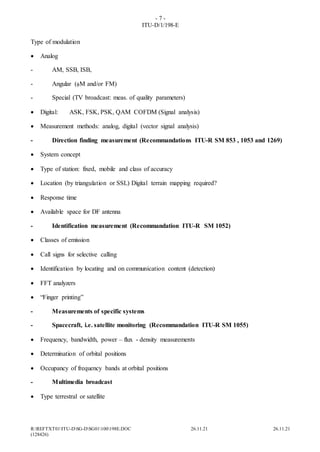 - 7 -
ITU-D/1/198-E
R:REFTXT01ITU-DSG-DSG01100198E.DOC 26.11.21 26.11.21
(128426)
Type of modulation
 Analog
- AM, SSB, ISB,
- Angular (M and/or FM)
- Special (TV broadcast: meas. of quality parameters)
 Digital: ASK, FSK, PSK, QAM COFDM (Signal analysis)
 Measurement methods: analog, digital (vector signal analysis)
- Direction finding measurement (Recommandations ITU-R SM 853 , 1053 and 1269)
 System concept
 Type of station: fixed, mobile and class of accuracy
 Location (by triangulation or SSL) Digital terrain mapping required?
 Response time
 Available space for DF antenna
- Identification measurement (Recommandation ITU-R SM 1052)
 Classes of emission
 Call signs for selective calling
 Identification by locating and on communication content (detection)
 FFT analyzers
 “Finger printing”
- Measurements of specific systems
- Spacecraft, i.e. satellite monitoring (Recommandation ITU-R SM 1055)
 Frequency, bandwidth, power – flux - density measurements
 Determination of orbital positions
 Occupancy of frequency bands at orbital positions
- Multimedia broadcast
 Type terrestral or satellite
 