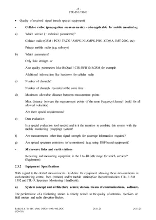 - 8 -
ITU-D/1/198-E
R:REFTXT01ITU-DSG-DSG01100198E.DOC 26.11.21 26.11.21
(128426)
 Quality of received signal (needs special equipment)
- Cellular radio: (propagation measurements) – also applicable for mobile monitoring
a) Which service (+ technical parameters)?
Cellular radio (GSM / PCS / TACS / AMPS, N-AMPS, PHS , CDMA, IMT-2000, etc)
Private mobile radio (e.g. railways)
b) Which parameters?
Only field strength or
Also quality parameters loke RxQual / CIR /BFR fo RGSM for example
Additional information like handover for cellular radio
c) Number of channels?
Number of channels recorded at the same time
d) Maximum allowable distance between measurement points
Max. distance between the measurement points of the same frequency/channel (valid for all
allowed velocities)
Are there special requirements?
e) Data evaluation
Is a special evaluation tool needed and is it the intention to combine this system with the
mobile monitoring (mapping) system?
f) Are measurements other than signal strength for coverage information required?
g) Are spread spectrum emissions to be monitored (e.g. using DSP based equipment)?
- Microwave links and earth stations
Receiving and measuring equipment in the 1 to 40 GHz range for which services?
(Equipment)
2.3.2 Equipment Specifications
With regard to the elected measurements: to define the equipment allowing these measurements in
each monitoring centre, fixed (remote) and/or mobile station.(See Recommandation ITU-R SM
1392 and ITU-R Spectrum Monitoring Handbook).
a) System concept and architecture center, station, means of communications, software.
The performance of a monitoring station is directly related to the quality of antennas, receivers or
field meters and radio direction-finders.
 