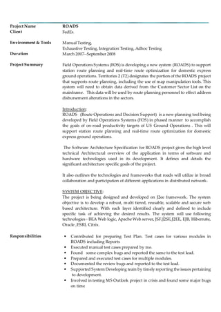 Project Name ROADS
Client FedEx
Environment & Tools Manual Testing,
Exhaustive Testing, Integration Testing, Adhoc Testing
Duration March 2007--September 2008
Project Summary Field Operations Systems (FOS) is developing a new system (ROADS) to support
station route planning and real-time route optimization for domestic express
ground operations. Territories 2 (T2) designates the portion of the ROADS project
that supports route planning, including the use of map manipulation tools. This
system will need to obtain data derived from the Customer Sector List on the
mainframe. This data will be used by route planning personnel to effect address
disbursement alterations in the sectors.
Introduction:
ROADS (Route Operations and Decision Support) is a new planning tool being
developed by Field Operations Systems (FOS) in phased manner to accomplish
the goals of on-road productivity targets of US Ground Operations . This will
support station route planning and real-time route optimization for domestic
express ground operations.
The Software Architecture Specification for ROADS project gives the high level
technical Architectural overview of the application in terms of software and
hardware technologies used in its development. It defines and details the
significant architecture specific goals of the project.
It also outlines the technologies and frameworks that roads will utilize in broad
collaboration and participation of different applications in distributed network.
SYSTEM OBJECTIVE:
The project is being designed and developed on J2ee framework. The system
objective is to develop a robust, multi tiered, reusable, scalable and secure web
based architecture. With each layer identified clearly and defined to include
specific task of achieving the desired results. The system will use following
technologies - BEA Web logic, Apache Web server, JSF,J2SE,J2EE, EJB, Hibernate,
Oracle ,ESRI, Citrix.
Responsibilities  Contributed for preparing Test Plan. Test cases for various modules in
ROADS including Reports
 Executed manual test cases prepared by me.
 Found some complex bugs and reported the same to the test lead.
 Prepared and executed test cases for multiple modules.
 Documented the review bugs and reported to the test lead.
 Supported System Developing team by timely reporting the issues pertaining
to development.
 Involved in testing MS Outlook project in crisis and found some major bugs
on time
 