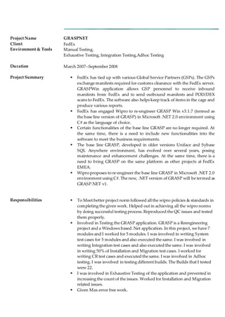Project Name GRASPNET
Client FedEx
Environment & Tools Manual Testing,
Exhaustive Testing, Integration Testing,Adhoc Testing
Duration March 2007--September 2008
Project Summary  FedEx has tied up with various Global Service Partners (GSPs). The GSPs
exchange manifests required for customs clearance with the FedEx server.
GRASPWin application allows GSP personnel to receive inbound
manifests from FedEx and to send outbound manifests and POD/DEX
scans to FedEx. The software also helps keep track of items in the cage and
produce various reports.
 FedEx has engaged Wipro to re-engineer GRASP Win v3.1.7 (termed as
the base line version of GRASP) in Microsoft .NET 2.0 environment using
C# as the language of choice.
 Certain functionalities of the base line GRASP are no longer required. At
the same time, there is a need to include new functionalities into the
software to meet the business requirements.
 The base line GRASP, developed in older versions Uniface and Sybase
SQL Anywhere environment, has evolved over several years, posing
maintenance and enhancement challenges. At the same time, there is a
need to bring GRASP on the same platform as other projects at FedEx
EMEA.
 Wipro proposes to re-engineer the base line GRASP in Microsoft .NET 2.0
environment using C#. The new, .NET version of GRASP will be termed as
GRASP.NET v1.
Responsibilities  To Meet better project norm followed all the wipro policies & standards in
completing the given work. Helped out in achieving all the wipro norms
by doing successful testing process. Reproduced the QC issues and tested
them properly.
 Involved in Testing the GRASP application. GRASP is a Reengineering
project and a Windows based .Net application. In this project, we have 7
modules and I worked for 5 modules. I was involved in writing System
test cases for 5 modules and also executed the same. I was involved in
writing Integration test cases and also executed the same. I was involved
in writing 50% of Installation and Migration test cases. I worked for
writing CR test cases and executed the same. I was involved in Adhoc
testing. I was involved in testing different builds. The Builds that I tested
were 22.
 I was involved in Exhaustive Testing of the application and prevented in
increasing the count of the issues. Worked for Installation and Migration
related issues.
 Given Max error free work.
 