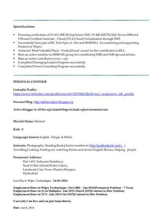 Specializations:
 Pursuing certification of 70-431 (MCSE)Sql Server 2005,70-448 (MCTS) SQL Server 2008 and
VMware Certified Associate - Cloud (VCA-Cloud) Virtualization through NIIT.
 Successfully been part of BU Tech Spoc in .Net and MSBI RLL for mentoring and supporting
Freshers in Wipro.
 Achieved 'Most Valuable Player -Vertical Level' award for the contribution to RLL.
 Been an active member in MSBI SIG group for contributing SSRS and SSIS tips and articles.
 Been an active contributor to eco – eye.
 Completed Emerging Leaders Program successfully.
 Completed Power Consulting Program successfully.
PERSONAL CONTOUR
Linkedin Profile :
https://www.linkedin.com/profile/viewid=102536012&trk=nav_responsive_tab_profile
Personal Blog : http://msbiwonders.blogspot.in/
Active blogger in all the sql related blogs include sqlservercentral.com
Marital Status: Married
Kids : 2
Languages known: English, Telugu & Hindi.
Interests: Photography, Reading Books(Active memberin http://justbooksclc.com/ )
Travelling,Cooking, Surfing net, watching Fiction and Action English Movies, Helping people
Permanent Address:
Flat # 401,Yeshwant Residency,
Neat St Rita School,Widia Colony,
Landmark:Cine Town Theatre,Miyapur,
Hyderabad
Last Day in Wipro Technologies: 24-01-2014
Employment Dates in Wipro Technologies : Oct 2006 – Jan 2014(Permanent Position) – 7 Years
Employment Dates in Tech Mahindra : Jan 2015-March 2015(Contract to Hire Position)
Employment Dates in TCS : July 2015-Oct2015(Contract to Hire Position)
Currently I am free and can join Immediately.
Date: Jan 6, 2016
 