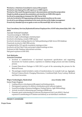 Worked as a Solutions Consultant in many ofthe projects
Worked on developing PowerBI reports as is SSRS reports
Worked on Microsoft Sharepoint project’s documentation and storyline preparation
Single handedly prepared documentation and storyline on SSRS 2016 reports
Involved in preparing environment for SQL Server 2016
Actively Involved in R Programming and also prepared storyline on the same
Involved in providing presentations to the team and also to the higher management
Proactively attended sql server geeks events on Microsoft SQL Server Services
Tata Consultancy Services,Hyderabad(Contract Employee thru ASAP infosystems)(July 2015 – Oct
2015)
AAssssoocciiaattee TTeecchhnniiccaall CCoonnssuullttaanntt
Sound knowledge in SSRS 2012
Involved in Agile methodologies oriented project
Involved in developing complex SSRS reports
Involved in decision making objective for Table partitioning in SQL Server 2012 database
Proactively involved in SQL DBA activity.
Completed all the TCS specific mandatory trainings on time
Involved in all the Client Visits and project related meetings on time.
Proficient in SQL Database Admnistrator activities.
Had good exposure in SSIS 2012.
Tech Mahindra
Associate Consultant
 Involved in creation/review of functional requirement specifications and supporting
documents for business systems, experience in database design process and data modeling
process.
 Created Data-driven Packages in SSIS 2012 as part of the automating the process for the
Referral Process.
 The packages created included a variety of transformations, for example Look up, Aggregate,
Derived Column,Slowly Changing Dimensions, Conditional Split, Fuzzy Lookup, Multicast
and Data Conversion.
Wipro Technologies, Hyderabad since October 2006
SSeenniioorr PPrroojjeecctt EEnnggiinneeeerr
 Leading efforts in development,BI,support and testing projects.
 Having good experience in offshore coordination,senior software engineer.
 Sound knowledge in Business Intelligence,Testing Patterns, Agile Methodology.
 Actively involved in Mentoring and Training in MSBI tools.
 Possesses good understanding of Software Development Life Cycle (SDLC). Has had
exposure to contributing to IT solution and delivery as an individual contributor.
PROJECT ANNEXURE
Project Name NH DMV
 