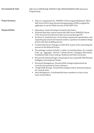 Environment & Tools SQL Server 2008 R2,SQL SERVER T-SQL PROGRAMMING,SSIS Advanced
Programming
Project Summary  There is a requirement for NHDMV, USA to migrate Mainframe DB to
SQL Server 2012.Using Advanced programming of SSIS to migrate the
application to use for Public Services of NH DMV USA
Responsibilities  Estimations : Senior Developer involved in the below
 Extracted data from various sources like SQL Server 2008/2012,Oracle,
.CSV, Excel and Text file from Client servers and through FTP.
 Involved in creation/review of functional requirement specifications and
supporting documents for business systems, experience in database design
process and data modeling process.
 Created Data-driven Packages in SSIS 2012 as part of the automating the
process for the Referral Process.
 The packages created included a variety of transformations, for example
Look up, Aggregate, Derived Column,Slowly Changing Dimensions,
Conditional Split, Fuzzy Lookup, Multicast and Data Conversion.
 Reviewed & Tested packages, fixing bugs (if any) using SQL 2005 Business
Intelligence Development Studio.
 Document Management: Ensured all the changes implemented are
correctly documented for future reference.
 Design Walk through : Ensured that changes made in stored procedures
are correctly done.
 Issue Management : Coordinated the team members in review of any
issues and problems.
 