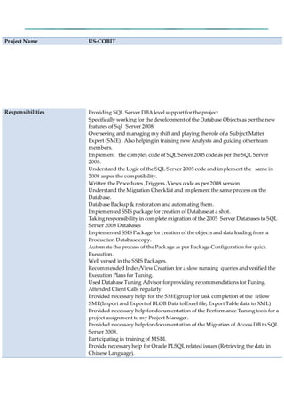 Project Name US-COBIT
Responsibilities Providing SQL Server DBA level support for the project
Specifically working for the development of the Database Objects as per the new
features of Sql Server 2008.
Overseeing and managing my shift and playing the role of a Subject Matter
Expert (SME) . Also helping in training new Analysts and guiding other team
members.
Implement the complex code of SQL Server 2005 code as per the SQL Server
2008.
Understand the Logic of the SQL Server 2005 code and implement the same in
2008 as per the compatibility.
Written the Procedures ,Triggers ,Views code as per 2008 version
Understand the Migration Checklist and implement the same process on the
Database.
Database Backup & restoration and automating them.
Implemented SSIS package for creation of Database at a shot.
Taking responsibility in complete migration of the 2005 Server Databases to SQL
Server 2008 Databases
Implemented SSIS Package for creation of the objects and data loading from a
Production Database copy.
Automate the process of the Package as per Package Configuration for quick
Execution.
Well versed in the SSIS Packages.
Recommended Index/View Creation for a slow running queries and verified the
Execution Plans for Tuning.
Used Database Tuning Advisor for providing recommendations for Tuning.
Attended Client Calls regularly.
Provided necessary help for the SME group for task completion of the fellow
SME(Import and Export of BLOB Data to Excel file, Export Table data to XML)
Provided necessary help for documentation of the Performance Tuning tools for a
project assignment to my Project Manager.
Provided necessary help for documentation of the Migration of Access DB to SQL
Server 2008.
Participating in training of MSBI.
Provide necessary help for Oracle PLSQL related issues (Retrieving the data in
Chinese Language).
 