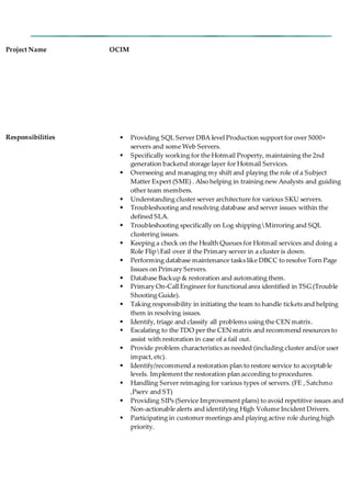 Project Name OCIM
Responsibilities  Providing SQL Server DBA level Production support for over 5000+
servers and some Web Servers.
 Specifically working for the Hotmail Property, maintaining the 2nd
generation backend storage layer for Hotmail Services.
 Overseeing and managing my shift and playing the role of a Subject
Matter Expert (SME) . Also helping in training new Analysts and guiding
other team members.
 Understanding cluster server architecture for various SKU servers.
 Troubleshooting and resolving database and server issues within the
defined SLA.
 Troubleshooting specifically on Log shippingMirroring and SQL
clustering issues.
 Keeping a check on the Health Queues for Hotmail services and doing a
Role FlipFail over if the Primary server in a cluster is down.
 Performing database maintenance tasks like DBCC to resolve Torn Page
Issues on Primary Servers.
 Database Backup & restoration and automating them.
 Primary On-Call Engineer for functional area identified in TSG (Trouble
Shooting Guide).
 Taking responsibility in initiating the team to handle tickets and helping
them in resolving issues.
 Identify, triage and classify all problems using the CEN matrix.
 Escalating to the TDO per the CEN matrix and recommend resources to
assist with restoration in case of a fail out.
 Provide problem characteristics as needed (including cluster and/or user
impact, etc).
 Identify/recommend a restoration plan to restore service to acceptable
levels. Implement the restoration plan according to procedures.
 Handling Server reimaging for various types of servers. (FE , Satchmo
,Pserv and ST)
 Providing SIPs (Service Improvement plans) to avoid repetitive issues and
Non-actionable alerts and identifying High Volume Incident Drivers.
 Participating in customer meetings and playing active role during high
priority.
 
