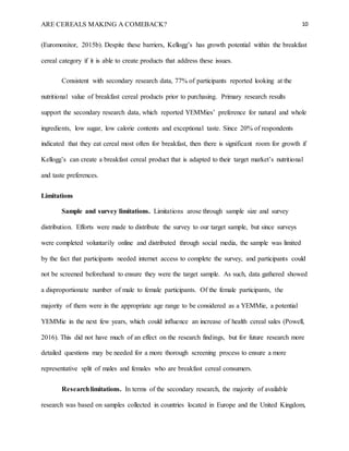 ARE CEREALS MAKING A COMEBACK? 10
(Euromonitor, 2015b). Despite these barriers, Kellogg’s has growth potential within the breakfast
cereal category if it is able to create products that address these issues.
Consistent with secondary research data, 77% of participants reported looking at the
nutritional value of breakfast cereal products prior to purchasing. Primary research results
support the secondary research data, which reported YEMMies’ preference for natural and whole
ingredients, low sugar, low calorie contents and exceptional taste. Since 20% of respondents
indicated that they eat cereal most often for breakfast, then there is significant room for growth if
Kellogg’s can create a breakfast cereal product that is adapted to their target market’s nutritional
and taste preferences.
Limitations
Sample and survey limitations. Limitations arose through sample size and survey
distribution. Efforts were made to distribute the survey to our target sample, but since surveys
were completed voluntarily online and distributed through social media, the sample was limited
by the fact that participants needed internet access to complete the survey, and participants could
not be screened beforehand to ensure they were the target sample. As such, data gathered showed
a disproportionate number of male to female participants. Of the female participants, the
majority of them were in the appropriate age range to be considered as a YEMMie, a potential
YEMMie in the next few years, which could influence an increase of health cereal sales (Powell,
2016). This did not have much of an effect on the research findings, but for future research more
detailed questions may be needed for a more thorough screening process to ensure a more
representative split of males and females who are breakfast cereal consumers.
Researchlimitations. In terms of the secondary research, the majority of available
research was based on samples collected in countries located in Europe and the United Kingdom,
 