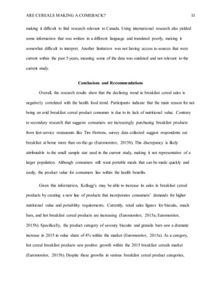 ARE CEREALS MAKING A COMEBACK? 11
making it difficult to find research relevant to Canada. Using international research also yielded
some information that was written in a different language and translated poorly, making it
somewhat difficult to interpret. Another limitation was not having access to sources that were
current within the past 5 years, meaning some of the data was outdated and not relevant to the
current study.
Conclusions and Recommendations
Overall, the research results show that the declining trend in breakfast cereal sales is
negatively correlated with the health food trend. Participants indicate that the main reason for not
being an avid breakfast cereal product consumer is due to its lack of nutritional value. Contrary
to secondary research that suggests consumers are increasingly purchasing breakfast products
from fast-service restaurants like Tim Hortons, survey data collected suggest respondents eat
breakfast at home more than on-the-go (Euromonitor, 2015b). This discrepancy is likely
attributable to the small sample size used in the current study, making it not representative of a
larger population. Although consumers still want portable meals that can be made quickly and
easily, the product value for consumers lies within the health benefits.
Given this information, Kellogg’s may be able to increase its sales in breakfast cereal
products by creating a new line of products that incorporates consumers’ demands for higher
nutritional value and portability requirements. Currently, retail sales figures for biscuits, snack
bars, and hot breakfast cereal products are increasing (Euromonitor, 2015a; Euromonitor,
2015b). Specifically, the product category of savoury biscuits and granola bars saw a dramatic
increase in 2015 in value share of 4% within the market (Euromonitor, 2015a). As a category,
hot cereal breakfast products saw positive growth within the 2015 breakfast cereals market
(Euromonitor, 2015b). Despite these growths in various breakfast cereal product categories,
 