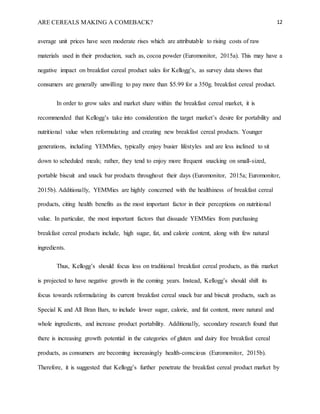 ARE CEREALS MAKING A COMEBACK? 12
average unit prices have seen moderate rises which are attributable to rising costs of raw
materials used in their production, such as, cocoa powder (Euromonitor, 2015a). This may have a
negative impact on breakfast cereal product sales for Kellogg’s, as survey data shows that
consumers are generally unwilling to pay more than $5.99 for a 350g. breakfast cereal product.
In order to grow sales and market share within the breakfast cereal market, it is
recommended that Kellogg’s take into consideration the target market’s desire for portability and
nutritional value when reformulating and creating new breakfast cereal products. Younger
generations, including YEMMies, typically enjoy busier lifestyles and are less inclined to sit
down to scheduled meals; rather, they tend to enjoy more frequent snacking on small-sized,
portable biscuit and snack bar products throughout their days (Euromonitor, 2015a; Euromonitor,
2015b). Additionally, YEMMies are highly concerned with the healthiness of breakfast cereal
products, citing health benefits as the most important factor in their perceptions on nutritional
value. In particular, the most important factors that dissuade YEMMies from purchasing
breakfast cereal products include, high sugar, fat, and calorie content, along with few natural
ingredients.
Thus, Kellogg’s should focus less on traditional breakfast cereal products, as this market
is projected to have negative growth in the coming years. Instead, Kellogg’s should shift its
focus towards reformulating its current breakfast cereal snack bar and biscuit products, such as
Special K and All Bran Bars, to include lower sugar, calorie, and fat content, more natural and
whole ingredients, and increase product portability. Additionally, secondary research found that
there is increasing growth potential in the categories of gluten and dairy free breakfast cereal
products, as consumers are becoming increasingly health-conscious (Euromonitor, 2015b).
Therefore, it is suggested that Kellogg’s further penetrate the breakfast cereal product market by
 