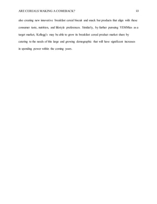 ARE CEREALS MAKING A COMEBACK? 13
also creating new innovative breakfast cereal biscuit and snack bar products that align with these
consumer taste, nutrition, and lifestyle preferences. Similarly, by further pursuing YEMMies as a
target market, Kellogg’s may be able to grow its breakfast cereal product market share by
catering to the needs of this large and growing demographic that will have significant increases
in spending power within the coming years.
 