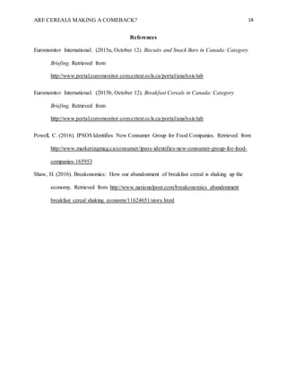 ARE CEREALS MAKING A COMEBACK? 14
References
Euromonitor International. (2015a, October 12). Biscuits and Snack Bars in Canada: Category
Briefing. Retrieved from
http://www.portal.euromonitor.com.eztest.ocls.ca/portal/analysis/tab
Euromonitor International. (2015b, October 12). Breakfast Cereals in Canada: Category
Briefing. Retrieved from
http://www.portal.euromonitor.com.eztest.ocls.ca/portal/analysis/tab
Powell, C. (2016). IPSOS Identifies New Consumer Group for Food Companies. Retrieved from
http://www.marketingmag.ca/consumer/ipsos-identifies-new-consumer-group-for-food-
companies-165953
Shaw, H. (2016). Breakonomics: How our abandonment of breakfast cereal is shaking up the
economy. Retrieved from http://www.nationalpost.com/breakonomics abandonment
breakfast cereal shaking economy/11624651/story.html
 