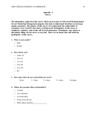 ARE CEREALS MAKING A COMEBACK? 15
Appendix A
Survey
The information gathered in this survey will be used as part of a ResearchMethods project
for our Marketing Management program that aims to understand breakfast cereal usage
among consumers. The purpose of this survey is to understand the eating habits of
consumers to try to better meet their evolving needs. Participation in this survey is
completely voluntary, and results will be kept anonymous. Participants may choose to
discontinue filling out the survey at any time. There are no harms that will befall the
participants of this survey.
1. What is your gender?
 Male
 Female
2. How old are you?
 Under 10
 10 to 16
 17 to 25
 26 to 40
 41 to 59
 60+
3. How many times do you eat breakfast per week?
Never 1 - 2 days 3 - 4 days 5 - 6 days Everyday
4. Where do you most often eat breakfast?
 At home
 At a restaurant
 At work/school
 In the car/on the bus
 Other (please specify):_______________
 