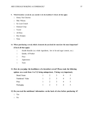 ARE CEREALS MAKING A COMEBACK? 17
9. Which breakfast cereals do you consider to be the healthiest? (Check all that apply)
 Honey Nut Cheerios
 Mini Wheats
 Go Lean Crunch
 Oatmeal Crisp
 Vector
 All Bran
 Rice Krispies
 None
10. When purchasing cereal, which elements do you look for most/are the most important?
(Check all that apply)
 Health Benefits (ex: whole ingredients, low in fat and sugar content, etc.)
 Quality of Product
 Price
 Appearance
 Taste
11. How do you judge the healthiness of a breakfast cereal? Please rank the following
options on a scale from 1 to 5 (1 being unimportant, 5 being very important).
Brand Name 1 2 3 4 5
Nutritional Value 1 2 3 4 5
Price 1 2 3 4 5
Packaging 1 2 3 4 5
12. Do you read the nutritional information on the back of a box before purchasing it?
 Yes
 No
 