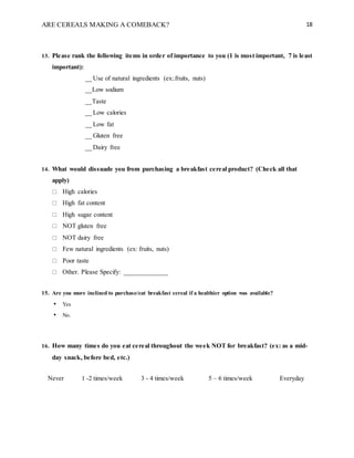 ARE CEREALS MAKING A COMEBACK? 18
13. Please rank the following items in order of importance to you (1 is most important, 7 is least
important):
__ Use of natural ingredients (ex:.fruits, nuts)
__Low sodium
__Taste
__ Low calories
__ Low fat
__ Gluten free
__ Dairy free
14. What would dissuade you from purchasing a breakfast cereal product? (Check all that
apply)
 High calories
 High fat content
 High sugar content
 NOT gluten free
 NOT dairy free
 Few natural ingredients (ex: fruits, nuts)
 Poor taste
 Other. Please Specify: _____________
15. Are you more inclined to purchase/eat breakfast cereal if a healthier option was available?
• Yes
• No.
16. How many times do you eat cereal throughout the week NOT for breakfast? (ex: as a mid-
day snack, before bed, etc.)
Never 1 -2 times/week 3 - 4 times/week 5 – 6 times/week Everyday
 