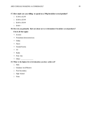 ARE CEREALS MAKING A COMEBACK? 19
17. How much are you willing to spend on a 350g breakfast cereal product?
 $1.00 to $2.99
 $3.00 to $5.99
 $6.00 to $8.99
 $9.00 +
18. How do you primarily find out about new or reformulated breakfast cereal products?
Check all that apply:
• In-store
• Promotions/demonstrations
• Online
• Flyers
• Friends/Family
• TV
• Radio
• Print Ads
• Other: ______________
19. What is the highest level ofeducation you have achieved?
 PhD.
 Graduate level/Masters
 Post-Secondary
 High School
 None
 