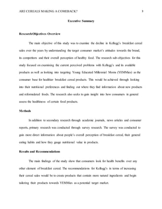 ARE CEREALS MAKING A COMEBACK? 3
Executive Summary
ResearchObjectives Overview
The main objective of this study was to examine the decline in Kellogg’s breakfast cereal
sales over the years by understanding the target consumer market’s attitudes towards the brand,
its competitors and their overall perception of healthy food. The research sub-objectives for this
study focused on examining the current perceived problems with Kellogg’s and its available
products as well as looking into targeting Young Educated Millennial Moms (YEMMies) as the
consumer base for healthier breakfast cereal products. This would be achieved through looking
into their nutritional preferences and finding out where they find information about new products
and reformulated foods. The research also seeks to gain insight into how consumers in general
assess the healthiness of certain food products.
Methods
In addition to secondary research through academic journals, news articles and consumer
reports, primary research was conducted through survey research. The survey was conducted to
gain more direct information about people’s overall perception of breakfast cereal, their general
eating habits and how they gauge nutritional value in products.
Results and Recommendations
The main findings of the study show that consumers look for health benefits over any
other element of breakfast cereal. The recommendations for Kellogg’s in terms of increasing
their cereal sales would be to create products that contain more natural ingredients and begin
tailoring their products towards YEMMies as a potential target market.
 