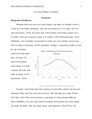 ARE CEREALS MAKING A COMEBACK? 4
Are Cereals Making a Comeback?
Introduction
Background and Objectives
Marketing trends show that as an overall category, sales figures for breakfast cereals in
Canada are on the decline. Specifically, retail sales have declined by 1% in volume and 2% in
value (Euromonitor, 2015b). The current value of the breakfast cereal product category sits at
$1.4 billion CAD, and is projected to shrink to $1.3 billion CAD by 2020 (Euromonitor, 2015).
Additionally, sales of breakfast cereal products by volume have seen a dramatic decrease since
2010, according to Euromonitor (2015b). Specifically, Kellogg’s is experiencing declines in both
the sales of breakfast
cereals and overall market
share, yet remains the
leader in the breakfast
cereal category in Canada,
occupying 40% value share
within the market in 2015
(Euromonitor, 2015b).
Secondary research data shows that consumers are more health conscious and want more
nutritionally filling foods that can be eaten on-the-go, while still being easy to make (Powell,
2016; Shaw, 2016). Other research presents an opportunity for Young Educated Millennial
Moms (YEMMies) to be a new target market for breakfast cereal products due to their demand
for portable and healthy meals that contain natural, whole ingredients (Powell, 2016). The
175
176
177
178
179
180
181
182
183
2010 2011 2012 2013 2014 2015
Volume
Year
Sales of BreakfastCereal Products by
Volume
Figure 1: Sales of Breakfast Cereal Products by Volume
 