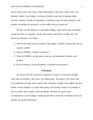 ARE CEREALS MAKING A COMEBACK? 5
current research study seeks to gain a better understanding of the causes of these issues, and
determine whether or not Kellogg’s can increase breakfast cereal sales by targeting health-
conscious consumers through the reformulation of nutritional value for current breakfast cereal
products, and through the introduction of a new health-conscious product line.
The main research objective is to understand Kellogg’s target market usage and attitudes
towards the brand, its competitors, and the target market’s perceptions of healthy food. The
research sub-objectives are as follows:
1) What are the current perceived problems with Kellogg’s breakfast cereal products that are
currently available?
2) What are YEMMies’ nutritional preferences?
3) Where do YEMMies’ get information about new and reformulated breakfast cereal
products?
4) How do consumers assess the healthiness of breakfast cereal products?
Methodology
The research that will be discussed is exploratory research, as a decrease in Kellogg’s
cereal sales was identified, while causes were undetermined. The purpose of the current study
was to understand the target market and how their perceptions of healthy foods aligned with their
attitudes towards Kellogg’s as a brand. Both primary and secondary research was conducted in
order to examine these consumer trends and attitudes, and both were used to make
recommendations on how Kellogg’s should proceed with its current line of breakfast cereals and
potential new product introductions.
 