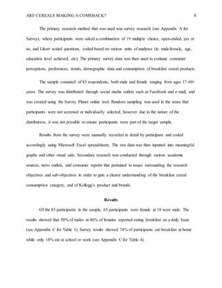 ARE CEREALS MAKING A COMEBACK? 6
The primary research method that was used was survey research (see Appendix A for
Survey), where participants were asked a combination of 19 multiple choice, open-ended, yes or
no, and Likert scaled questions, coded based on various units of analyses (ie. male/female, age,
education level achieved, etc). The primary survey data was then used to evaluate consumer
perceptions, preferences, trends, demographic data and consumption of breakfast cereal products.
The sample consisted of 83 respondents, both male and female ranging from ages 17-60+
years. The survey was distributed through social media outlets such as Facebook and e-mail, and
was created using the Survey Planet online tool. Random sampling was used in the sense that
participants were not screened or individually selected, however due to the nature of the
distribution, it was not possible to ensure participants were part of the target sample.
Results from the survey were manually recorded in detail by participant and coded
accordingly using Microsoft Excel spreadsheets. The raw data was then inputted into meaningful
graphs and other visual aids. Secondary research was conducted through various academic
sources, news outlets, and consumer reports that pertained to issues surrounding the research
objectives and sub-objectives in order to gain a clearer understanding of the breakfast cereal
consumption category, and of Kellogg’s product and brands.
Results
Of the 83 participants in the sample, 65 participants were female at 18 were male. The
results showed that 50% of males at 46% of females reported eating breakfast on a daily basis
(see Appendix C for Table 1). Survey results showed 74% of participants eat breakfast at home
while only 18% eat at school or work (see Appendix C for Table 4).
 