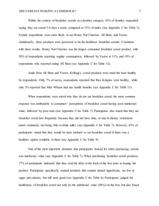 ARE CEREALS MAKING A COMEBACK? 7
Within the context of breakfast cereals as a product category, 83% of females responded
saying they eat cereal 5-6 days a week, compared to 33% of males (see Appendix C for Table 3).
Female respondents were more likely to eat Honey Nut Cheerios, All Bran, and Vector.
Additionally, these products were perceived to be the healthiest breakfast cereals. Consistent
with these results, Honey Nut Cheerios was the largest consumed breakfast cereal product, with
20% of respondents reporting regular consumption, followed by Vector at 11%, and 10% of
respondents who reported eating All Bran (see Appendix C for Table 12).
Aside from All Bran and Vector, Kellogg’s cereal products were rated the least healthy
by respondents. Only 7% of survey respondents reported that Rice Krispies were healthy, while
only 3% reported that Mini Wheats had any health benefits (see Appendix C for Table 11).
When respondents were asked why they do not eat breakfast cereal, the most common
response was attributable to consumers’ perceptions of breakfast cereal having poor nutritional
value, followed by poor taste (see Appendix C for Table 7). Participants also stated that they ate
breakfast cereal less frequently because they did not have time, or due to dietary restrictions
(most commonly not being able to drink milk) (see Appendix C for Table 7). However, 63% of
participants stated that they would be more inclined to eat breakfast cereal if there was a
healthier option available to them (see Appendix C for Table 9).
One of the most important elements that participants looked for when purchasing cereals
was nutritional value (see Appendix C for Table 7). When purchasing breakfast cereal products,
77% of participants indicated that they read the label at the back of the box prior to buying the
product. Participants specifically wanted products that contain natural ingredients, are low in
sugar and calories, but still taste good (see Appendix C for Table 6). Participants judged the
healthiness of breakfast cereal not only by the nutritional value (40%) on the box, but also based
 