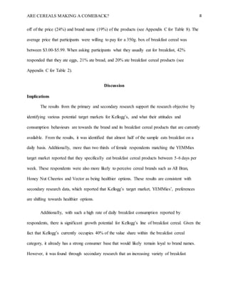 ARE CEREALS MAKING A COMEBACK? 8
off of the price (24%) and brand name (19%) of the products (see Appendix C for Table 8). The
average price that participants were willing to pay for a 350g. box of breakfast cereal was
between $3.00-$5.99. When asking participants what they usually eat for breakfast, 42%
responded that they ate eggs, 21% ate bread, and 20% ate breakfast cereal products (see
Appendix C for Table 2).
Discussion
Implications
The results from the primary and secondary research support the research objective by
identifying various potential target markets for Kellogg’s, and what their attitudes and
consumption behaviours are towards the brand and its breakfast cereal products that are currently
available. From the results, it was identified that almost half of the sample eats breakfast on a
daily basis. Additionally, more than two thirds of female respondents matching the YEMMies
target market reported that they specifically eat breakfast cereal products between 5-6 days per
week. These respondents were also more likely to perceive cereal brands such as All Bran,
Honey Nut Cheerios and Vector as being healthier options. These results are consistent with
secondary research data, which reported that Kellogg’s target market, YEMMies’, preferences
are shifting towards healthier options.
Additionally, with such a high rate of daily breakfast consumption reported by
respondents, there is significant growth potential for Kellogg’s line of breakfast cereal. Given the
fact that Kellogg’s currently occupies 40% of the value share within the breakfast cereal
category, it already has a strong consumer base that would likely remain loyal to brand names.
However, it was found through secondary research that an increasing variety of breakfast
 