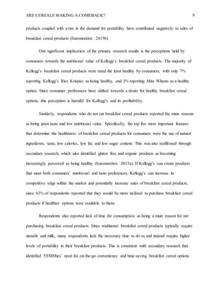 ARE CEREALS MAKING A COMEBACK? 9
products coupled with a rise in the demand for portability have contributed negatively to sales of
breakfast cereal products (Euromonitor, 2015b).
One significant implication of the primary research results is the perceptions held by
consumers towards the nutritional value of Kellogg’s breakfast cereal products. The majority of
Kellogg’s breakfast cereal products were rated the least healthy by consumers, with only 7%
reporting Kellogg’s Rice Krispies as being healthy, and 3% reporting Mini Wheats as a healthy
option. Since consumer preferences have shifted towards a desire for healthy breakfast cereal
options, this perception is harmful for Kellogg’s and its profitability.
Similarly, respondents who do not eat breakfast cereal products reported the main reasons
as being poor taste and low nutritional value. Specifically, the top five most important features
that determine the healthiness of breakfast cereal products for consumers were the use of natural
ingredients, taste, low calories, low fat, and low sugar content. This was also reaffirmed through
secondary research, which also identified gluten free and organic products as becoming
increasingly perceived as being healthy (Euromonitor, 2015a). If Kellogg’s can create products
that meet both consumers’ nutritional and taste preferences, Kellogg’s can increase its
competitive edge within the market and potentially increase sales of breakfast cereal products,
since 63% of respondents reported that they would be more inclined to purchase breakfast cereal
products if healthier options were available to them.
Respondents also reported lack of time for consumption as being a main reason for not
purchasing breakfast cereal products. Since traditional breakfast cereal products typically require
utensils and milk, many respondents lack the necessary time to do so and instead require higher
levels of portability in their breakfast products. This is consistent with secondary research that
identified YEMMies’ need for on-the-go convenience and time-saving breakfast cereal options
 