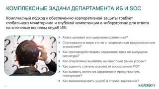 КОМПЛЕКСНЫЕ ЗАДАЧИ ДЕПАРТАМЕНТА ИБ И SOC
16
Атака целевая или широконаправленная?
Сталкивался в мире кто-то с аналогичным вредоносом или
аномалией?
Как противодействовать заражению пока не выпущена
сигнатура?
Как оперативно выявлять неизвестные ранее угрозы?
Как оценить степень опасности аномального ПО?
Как выявить источник заражения и предотвратить
повторение?
Как минимизировать ущерб в случае заражения?
Комплексный подход к обеспечению корпоративной защиты требует
глобального мониторинга и глубокой компетенции в киберугрозах для ответа
на ключевые вопросы служб ИБ:
 