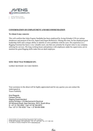 Aveng (Africa) Limited
Reg No 1931/003300/06
CONFIRMATION OF EMPLOYMENT AND RECOMMENDATION
To whom it may concern:
This will confirm that Aden Eugene Sambaba has been employed by Aveng Grinaker LTA on various
shutdowns and projects (Chevron, Sapref and Engen Refineries). During this time, he has displayed great
leadership skills and a unique ability to identify to solve problems with his crew. His experience as a
Rigging Foreman has been a very valuable asset, one that can certainly be of great value to any company
utilizing his services. His long working hours and patience with employees under his supervision, not to
mention his great Rigging skills make him an ideal employee.
SITE THAT WAS WORKED ON:
SAPREF REFINERY 2015 SHUTDOWN
Your assistance to the about will be highly appreciated and for any queries you can contact the
undersigned at.
Yours Faithfully
Kind Regards
Faheem Dinnie
Rigging Superintendent
Aveng Grinaker- LTA Mechanical & Electrical
59 Henwood Road, New Germany, 3610, South Africa
D: +27 31 705 4502 * Cell +27 82 344 6972
Fax: +27 31 705 4230 * Fax: + 27 86 654 8586
Aveng Grinaker-LTA is an operating group of Aveng (Africa) Limited
Aveng Grinaker-LTA, 66 Kindon Road, Robertsham, 2091, South Africa.
PO Box 920, Southdale, 2135, South Africa. • Tel: +27 11 681 2200 • Fax: +27 11 680 1234
∗For details on company management refer to www.aveng.co.za
 