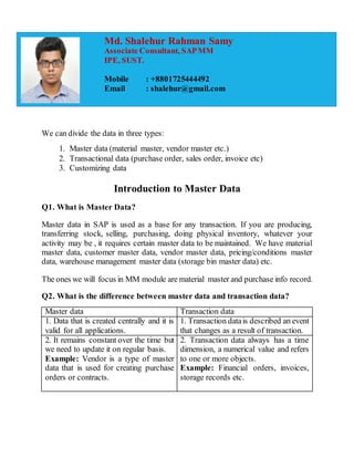 We can divide the data in three types:
1. Master data (material master, vendor master etc.)
2. Transactional data (purchase order, sales order, invoice etc)
3. Customizing data
Introduction to Master Data
Q1. What is Master Data?
Master data in SAP is used as a base for any transaction. If you are producing,
transferring stock, selling, purchasing, doing physical inventory, whatever your
activity may be , it requires certain master data to be maintained. We have material
master data, customer master data, vendor master data, pricing/conditions master
data, warehouse management master data (storage bin master data) etc.
The ones we will focus in MM module are material master and purchase info record.
Q2. What is the difference between master data and transaction data?
Master data Transaction data
1. Data that is created centrally and it is
valid for all applications.
1. Transaction datais described an event
that changes as a result of transaction.
2. It remains constant over the time but
we need to update it on regular basis.
Example: Vendor is a type of master
data that is used for creating purchase
orders or contracts.
2. Transaction data always has a time
dimension, a numerical value and refers
to one or more objects.
Example: Financial orders, invoices,
storage records etc.
Md. Shalehur Rahman Samy
Associate Consultant, SAPMM
IPE, SUST.
Mobile : +8801725444492
Email : shalehur@gmail.com
 