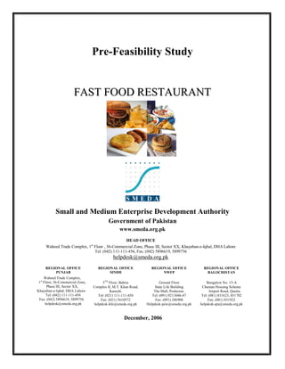 Pre-Feasibility Study


                       FAST FOOD RESTAURANT




           Small and Medium Enterprise Development Authority
                                                Government of Pakistan
                                                      www.smeda.org.pk
                                               HEAD OFFICE
                                  st
     Waheed Trade Complex, 1 Floor , 36-Commercial Zone, Phase III, Sector XX, Khayaban-e-Iqbal, DHA Lahore
                             Tel: (042) 111-111-456, Fax: (042) 5896619, 5899756
                                                  helpdesk@smeda.org.pk
     REGIONAL OFFICE                     REGIONAL OFFICE               REGIONAL OFFICE             REGIONAL OFFICE
         PUNJAB                               SINDH                         NWFP                     BALOCHISTAN
     Waheed Trade Complex,
 1st Floor, 36-Commercial Zone,             5TH Floor, Bahria                Ground Floor            Bungalow No. 15-A
       Phase III, Sector XX,           Complex II, M.T. Khan Road,        State Life Building     Chaman Housing Scheme
Khayaban-e-Iqbal, DHA Lahore.                    Karachi.                The Mall, Peshawar.           Airport Road, Quetta.
       Tel: (042) 111-111-456            Tel: (021) 111-111-456         Tel: (091) 9213046-47     Tel: (081) 831623, 831702
 Fax: (042) 5896619, 5899756               Fax: (021) 5610572             Fax: (091) 286908           Fax: (081) 831922
      helpdesk@smeda.org.pk            helpdesk-khi@smeda.org.pk     Helpdesk-pew@smeda.org.pk   helpdesk-qta@smeda.org.pk


                                                         December, 2006
 