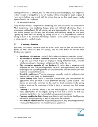 Pre-Feasibility Study                                                      Fast Food Restaurant


and responsibilities. In addition, find out what other restaurants are paying their employees
so that you can be competitive in the job market, without spending too much on payroll.
However try linking your payroll with the bottom line and see how much money can be
squeezed out for the employees.
2.1.10 Advertise & Market
Every business needs a comprehensive marketing plan, and restaurants are no exception.
After determining your marketing budget, price out billboard advertising, flyers in
newspapers, and local cable TV advertising. Ask your customers how they found out about
you, so that you can record where your advertising and marketing money are best spent.
Opening up food stalls and setting up tasting booths at local neighborhood events or
having an event at the restaurant benefiting a students / event, can be an inexpensive way
to achieve positive word-of-mouth.

2. 2         Choosing a Location
Not every food-service operation needs to be in a retail location, but for those that do
depend on retail traffic like fast food outlets, here are some factors to consider when
deciding on a location:

          Anticipated sales volume. How will the location contribute to your sales volume?
          Accessibility to potential customers. Consider how easy it will be for customers
           to get into your outlet. If you are relying on strong pedestrian traffic, consider
           whether or not nearby businesses will generate foot traffic for you.
          The rent-paying capacity of your business. If you've done a sales-and-profit
           projection for your first year of operation, you will know approximately how much
           revenue you can expect to generate, and you can use that information to decide how
           much rent you can afford to pay.
          Restrictive ordinances. You may encounter unusually restrictive ordinances that
           make an otherwise strong site less than ideal.
          Traffic density. With careful examination of food traffic, you can determine the
           approximate sales potential of each pedestrian passing a given location. Two
           factors are especially important in this analysis: total pedestrian traffic during
           business hours and the percentage of it that is likely to patronize your food service
           business.
          Visibility is a location’s ability to be seen and recognized. Good visibility can
           create opportunities for the impulse eating decision that is critical for fast food
           operators, and it allows the exposure full-service restaurants require.
          Customer parking facilities. In case you allow for parking the site should provide
           convenient, adequate parking as well as easy access for customers.
          Proximity to other businesses. Neighboring businesses may influence your store's
           volume, and their presence can work for you or against you.




PREF-11/December, 2006/
 
