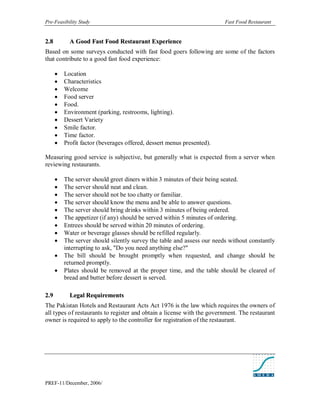 Pre-Feasibility Study                                                     Fast Food Restaurant


2. 8         A Good Fast Food Restaurant Experience
Based on some surveys conducted with fast food goers following are some of the factors
that contribute to a good fast food experience:

          Location
          Characteristics
          Welcome
          Food server
          Food.
          Environment (parking, restrooms, lighting).
          Dessert Variety
          Smile factor.
          Time factor.
          Profit factor (beverages offered, dessert menus presented).

Measuring good service is subjective, but generally what is expected from a server when
reviewing restaurants.

          The server should greet diners within 3 minutes of their being seated.
          The server should neat and clean.
          The server should not be too chatty or familiar.
          The server should know the menu and be able to answer questions.
          The server should bring drinks within 3 minutes of being ordered.
          The appetizer (if any) should be served within 5 minutes of ordering.
          Entrees should be served within 20 minutes of ordering.
          Water or beverage glasses should be refilled regularly.
          The server should silently survey the table and assess our needs without constantly
           interrupting to ask, "Do you need anything else?"
          The bill should be brought promptly when requested, and change should be
           returned promptly.
          Plates should be removed at the proper time, and the table should be cleared of
           bread and butter before dessert is served.

2. 9         Legal Requirements
The Pakistan Hotels and Restaurant Acts Act 1976 is the law which requires the owners of
all types of restaurants to register and obtain a license with the government. The restaurant
owner is required to apply to the controller for registration of the restaurant.




PREF-11/December, 2006/
 