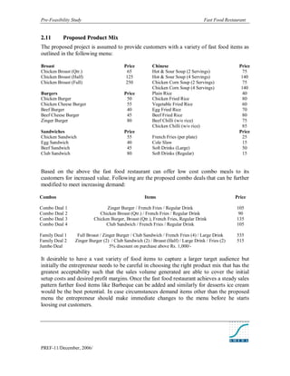 Pre-Feasibility Study                                                               Fast Food Restaurant


2. 11      Proposed Product Mix
The proposed project is assumed to provide customers with a variety of fast food items as
outlined in the following menu:

Broast                                    Price          Chinese                                    Price
Chicken Broast (Qtr.)                      65            Hot & Sour Soup (2 Servings)                 75
Chicken Broast (Half)                      125           Hot & Sour Soup (4 Servings)                140
Chicken Broast (Full)                      250           Chicken Corn Soup (2 Servings)               75
                                                         Chicken Corn Soup (4 Servings)              140
Burgers                                   Price          Plain Rice                                   40
Chicken Burger                             50            Chicken Fried Rice                           80
Chicken Cheese Burger                      55            Vegetable Fried Rice                         60
Beef Burger                                40            Egg Fried Rice                               70
Beef Cheese Burger                         45            Beef Fried Rice                              80
Zinger Burger                              80            Beef Chilli (w/o rice)                       75
                                                         Chicken Chilli (w/o rice)                    85
Sandwiches                                Price                                                     Price
Chicken Sandwich                           55            French Fries (per plate)                     25
Egg Sandwich                               40            Cole Slaw                                    15
Beef Sandwich                              45            Soft Drinks (Large)                          50
Club Sandwich                              80            Soft Drinks (Regular)                        15


Based on the above the fast food restaurant can offer low cost combo meals to its
customers for increased value. Following are the proposed combo deals that can be further
modified to meet increasing demand:

Combos                                               Items                                         Price

Combo Deal 1                    Zinger Burger / French Fries / Regular Drink                       105
Combo Deal 2                 Chicken Broast (Qtr.) / French Fries / Regular Drink                   90
Combo Deal 3              Chicken Burger, Broast (Qtr.), French Fries, Regular Drink               135
Combo Deal 4                    Club Sandwich / French Fries / Regular Drink                       105

Family Deal 1     Full Broast / Zinger Burger / Club Sandwich / French Fries (4) / Large Drink     535
Family Deal 2    Zinger Burger (2) / Club Sandwich (2) / Broast (Half) / Large Drink / Fries (2)   515
Jumbo Deal                         5% discount on purchase above Rs. 1,000/-

It desirable to have a vast variety of food items to capture a larger target audience but
initially the entrepreneur needs to be careful in choosing the right product mix that has the
greatest acceptability such that the sales volume generated are able to cover the initial
setup costs and desired profit margins. Once the fast food restaurant achieves a steady sales
pattern further food items like Barbeque can be added and similarly for desserts ice cream
would be the best potential. In case circumstances demand items other than the proposed
menu the entrepreneur should make immediate changes to the menu before he starts
loosing out customers.




PREF-11/December, 2006/
 