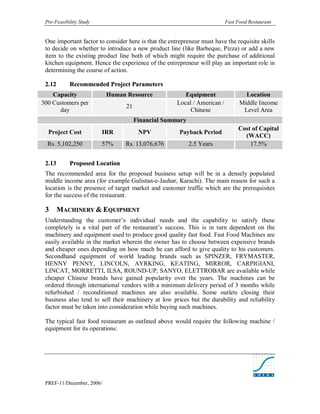 Pre-Feasibility Study                                                     Fast Food Restaurant


 One important factor to consider here is that the entrepreneur must have the requisite skills
 to decide on whether to introduce a new product line (like Barbeque, Pizza) or add a new
 item to the existing product line both of which might require the purchase of additional
 kitchen equipment. Hence the experience of the entrepreneur will play an important role in
 determining the course of action.

 2. 12      Recommended Project Parameters
    Capacity               Human Resource                Equipment                 Location
300 Customers per                                     Local / American /         Middle Income
                                 21
      day                                                  Chinese                Level Area
                                      Financial Summary
                                                                                Cost of Capital
  Project Cost           IRR           NPV             Payback Period
                                                                                  (WACC)
  Rs. 5,102,250          57%     Rs. 13,076,676            2.5 Years                17.5%


 2. 13      Proposed Location
 The recommended area for the proposed business setup will be in a densely populated
 middle income area (for example Gulistan-e-Jauhar, Karachi). The main reason for such a
 location is the presence of target market and customer traffic which are the prerequisites
 for the success of the restaurant.

 3    MACHINERY & EQUIPMENT
 Understanding the customer’s individual needs and the capability to satisfy these
 completely is a vital part of the restaurant’s success. This is in turn dependent on the
 machinery and equipment used to produce good quality fast food. Fast Food Machines are
 easily available in the market wherein the owner has to choose between expensive brands
 and cheaper ones depending on how much he can afford to give quality to his customers.
 Secondhand equipment of world leading brands such as SPINZER, FRYMASTER,
 HENNY PENNY, LINCOLN, AYRKING, KEATING, MIRROR, CARPIGIANI,
 LINCAT, MORRETTI, ILSA, ROUND-UP, SANYO, ELETTROBAR are available while
 cheaper Chinese brands have gained popularity over the years. The machines can be
 ordered through international vendors with a minimum delivery period of 3 months while
 refurbished / reconditioned machines are also available. Some outlets closing their
 business also tend to sell their machinery at low prices but the durability and reliability
 factor must be taken into consideration while buying such machines.

 The typical fast food restaurant as outlined above would require the following machine /
 equipment for its operations:




 PREF-11/December, 2006/
 